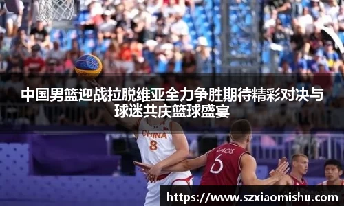 中国男篮迎战拉脱维亚全力争胜期待精彩对决与球迷共庆篮球盛宴