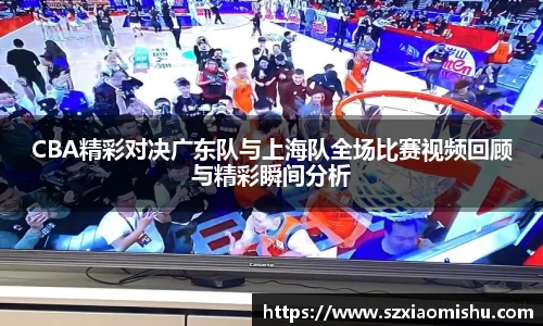 CBA精彩对决广东队与上海队全场比赛视频回顾与精彩瞬间分析