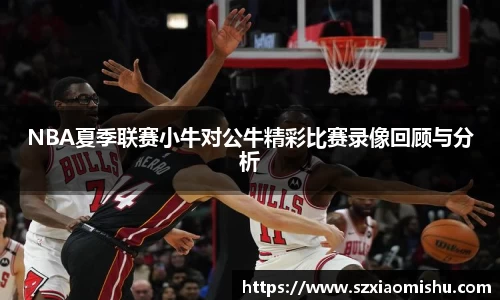 NBA夏季联赛小牛对公牛精彩比赛录像回顾与分析